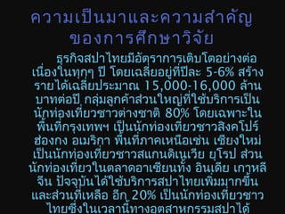 ความเป็นมาและความสำาคัญ
ของการศึกษาวิจัย
ธุรกิจสปาไทยมีอัตราการเติบโตอย่างต่อ
เนื่องในทุกๆ ปี โดยเฉลี่ยอยู่ที่ปีละ 5-6% สร้าง
รายได้เฉลี่ยประมาณ 15,000-16,000 ล้าน
บาทต่อปี กลุ่มลูกค้าส่วนใหญ่ที่ใช้บริการเป็น
นักท่องเที่ยวชาวต่างชาติ 80% โดยเฉพาะใน
พื้นที่กรุงเทพฯ เป็นนักท่องเที่ยวชาวสิงคโปร์
ฮ่องกง อเมริกา พื้นที่ภาคเหนือเช่น เชียงใหม่
เป็นนักท่องเที่ยวชาวสแกนดิเนเวีย ยุโรป ส่วน
นักท่องเที่ยวในตลาดอาเซียนทั้ง อินเดีย เกาหลี
จีน ปัจจุบันได้ใช้บริการสปาไทยเพิ่มมากขึ้น
และส่วนที่เหลือ อีก 20% เป็นนักท่องเที่ยวชาว
ไทยซึ่งในเวลานี้ทางอุตสาหกรรมสปาได้
 
