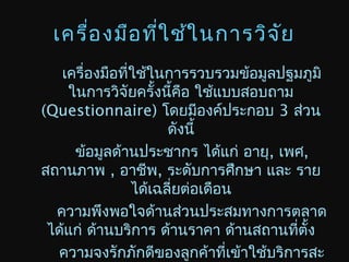 เครื่องมือที่ใช้ในการวิจัย
เครื่องมือที่ใช้ในการรวบรวมข้อมูลปฐมภูมิ
ในการวิจัยครั้งนี้คือ ใช้แบบสอบถาม
(Questionnaire) โดยมีองค์ประกอบ 3 ส่วน
ดังนี้
ข้อมูลด้านประชากร ได้แก่ อายุ, เพศ,
สถานภาพ , อาชีพ, ระดับการศึกษา และ ราย
ได้เฉลี่ยต่อเดือน
ความพึงพอใจด้านส่วนประสมทางการตลาด
ได้แก่ ด้านบริการ ด้านราคา ด้านสถานที่ตั้ง
ความจงรักภักดีของลูกค้าที่เข้าใช้บริการสะ
 
