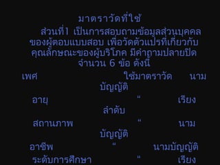 มาตราวัดที่ใช้
ส่วนที่1 เป็นการสอบถามข้อมูลส่วนบุคคล
ของผู้ตอบแบบสอบ เพื่อวัดตัวแปรที่เกี่ยวกับ
คุณลักษณะของผู้บริโภค มีคำาถามปลายปิด
จำานวน 6 ข้อ ดังนี้
เพศ ใช้มาตราวัด นาม
บัญญัติ
อายุ “ เรียง
ลำาดับ
สถานภาพ “ นาม
บัญญัติ
อาชีพ “ นามบัญญัติ
ระดับการศึกษา “ เรียง
 