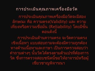 การประเมินคุณภาพเครื่องมือวัด
การประเมินคุณภาพเครื่องมือวัดจะมีสอง
ลักษณะ คือ ความตรง(Validity) และ ความ
เที่ยงหรือความเชื่อมั่น (Reliability) โดยมีขั้น
ตอนดังนี้
การประเมินด้านความตรง จะวัดความตรง
เชิงเนื้อหา แบบสอบถามจะต้องมีความถูกต้อง
ทางด้านเนื้อหาและภาษา เป็นการตรวจสอบว่า
คำาถามต่างๆ นั้นวัดได้ตรงตามตัวแปรที่ต้องการ
วัด ซึ่งการตรวจสอบชนิดนี้ขอให้อาจารย์หรือผู้
เชี่ยวชาญพิจารณา
 