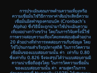 การประเมินคุณภาพด้านความเที่ยงหรือ
ความเชื่อมั่นใช้วิธีการหาค่าสัมประสิทธิ์ความ
เชื่อมั่นอัลฟาของครอนบัค (Cronbach’s
Alpha) ซึ่งวิธีนี้จะถูกนำามาใช้ประเมินความ
เที่ยงอย่างกว้างขว้าง โดยในการวิจัยครั้งนี้ใช้
การตรวจสอบความเที่ยงโดยทดสอบสุ่มตัวอย่าง
20 ตัวอย่างที่ทำาการทดสอบการเก็บข้อมูล โดย
ใช้โปรแกรมสำาเร็จรูปทางสถิติ ในการวัดความ
เชื่อมั่นของแบบสอบถามนั้น ค่า เท่ากับ 0.80
ซึ่งเท่ากับ 0.826 จึงจะสรุปได้ว่าแบบสอบถามมี
ความน่าเชื่อถือสูงโดย ในการวัดความเชื่อมั่น
ของแบบสอบถามนั้น ค่า ตามสูตรในการ
 