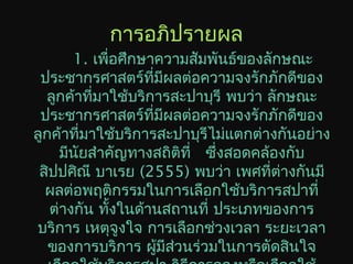 การอภิปรายผล
1. เพื่อศึกษาความสัมพันธ์ของลักษณะ
ประชากรศาสตร์ที่มีผลต่อความจงรักภักดีของ
ลูกค้าที่มาใช้บริการสะปาบุรี พบว่า ลักษณะ
ประชากรศาสตร์ที่มีผลต่อความจงรักภักดีของ
ลูกค้าที่มาใช้บริการสะปาบุรีไม่แตกต่างกันอย่าง
มีนัยสำาคัญทางสถิติที่ ซึ่งสอดคล้องกับ
สิปปศิณี บาเรย (2555) พบว่า เพศที่ต่างกันมี
ผลต่อพฤติกรรมในการเลือกใช้บริการสปาที่
ต่างกัน ทั้งในด้านสถานที่ ประเภทของการ
บริการ เหตุจูงใจ การเลือกช่วงเวลา ระยะเวลา
ของการบริการ ผู้มีส่วนร่วมในการตัดสินใจ
 