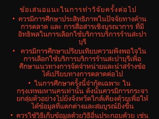 ข้อเสนอแนะในการทำาวิจัยครั้งต่อไป
• ควรมีการศึกษาประสิทธิภาพในปัจจัยทางด้าน
การตลาด และ การสื่อสารเชิงบูรณาการ ที่มี
อิทธิพลในการเลือกใช้บริการบริการร้านสะปา
บุรี
• ควรมีการศึกษาเปรียบเทียบความพึงพอใจใน
การเลือกใช้บริการบริการร้านสะปาบุรีเพื่อ
ศึกษาแนวทางการจัดจำาหน่ายและนำาสร้างข้อ
ได้เปรียบทางการตลาดต่อไป
• ในการศึกษาครั้งนี้จำากัดเฉพาะ ใน
กรุงเทพมหานครเท่านั้น ดังนั้นควรมีการกระจา
ยกลุ่มตัวอย่างไปยังจังหวัดใกล้เคียงด้วยเพื่อให้
ได้ข้อมูลที่แตกต่างและสมบูรณ์ยิ่งขึ้น
• ควรใช้วิธีเก็บข้อมูลด้วยวิธีอื่นประกอบด้วย เช่น
 