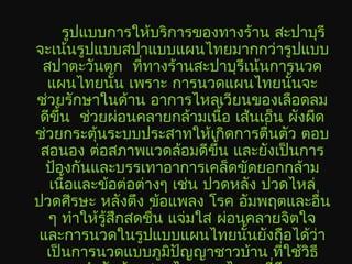 รูปแบบการให้บริการของทางร้าน สะปาบุรี
จะเน้นรูปแบบสปาแบบแผนไทยมากกว่ารูปแบบ
สปาตะวันตก ที่ทางร้านสะปาบุรีเน้นการนวด
แผนไทยนั้น เพราะ การนวดแผนไทยนั้นจะ
ช่วยรักษาในด้าน อาการไหลเวียนของเลือดลม
ดีขึ้น ช่วยผ่อนคลายกล้ามเนื้อ เส้นเอ็น ผังผืด
ช่วยกระตุ้นระบบประสาทให้เกิดการตื่นตัว ตอบ
สอนอง ต่อสภาพแวดล้อมดีขึ้น และยังเป็นการ
ป้องกันและบรรเทาอาการเคล็ดขัดยอกกล้าม
เนื้อและข้อต่อต่างๆ เช่น ปวดหลัง ปวดไหล่
ปวดศีรษะ หลังตึง ข้อแพลง โรค อัมพฤตและอื่น
ๆ ทำาให้รู้สึกสดชื่น แจ่มใส ผ่อนคลายจิตใจ
และการนวดในรูปแบบแผนไทยนั้นยังถือได้ว่า
เป็นการนวดแบบภูมิปัญญาชาวบ้าน ที่ใช้วิธี
 