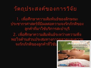 วัตถุประสงค์ของการวิจัย
1. เพื่อศึกษาความสัมพันธ์ของลักษณะ
ประชากรศาสตร์ที่มีผลต่อความจงรักภักดีของ
ลูกค้าที่มาใช้บริการสะปาบุรี
2. เพื่อศึกษาความสัมพันธ์ระหว่างความพึง
พอใจด้านส่วนประสมทางการตลาดและความ
จงรักภักดีของลูกค้าที่ใช้บริการสะปาบุรี
 