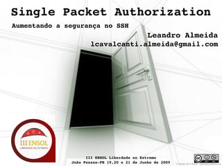 Single Packet Authorization
Aumentando a segurança no SSH
                                              Leandro Almeida
                      lcavalcanti.almeida@gmail.com




                                
                    III ENSOL Liberdade no Extremo
              João Pessoa­PB 19,20 e 21 de Junho de 2009
 
