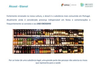 Fortemente enraizado na nossa cultura, o álcool é a substância mais consumida em Portugal.
Atualmente ainda é considerado presença indispensável em festas e comemorações e
frequentemente se constata o seu USO EXCESSIVO
Álcool - Etanol
Por se tratar de uma substância legal, uma grande parte das pessoas não valoriza os riscos
que representa para a saúde
 