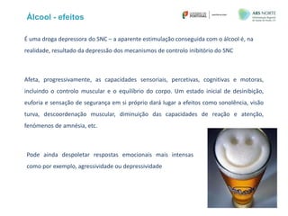 É uma droga depressora do SNC – a aparente estimulação conseguida com o álcool é, na
realidade, resultado da depressão dos mecanismos de controlo inibitório do SNC
Afeta, progressivamente, as capacidades sensoriais, percetivas, cognitivas e motoras,
incluindo o controlo muscular e o equilíbrio do corpo. Um estado inicial de desinibição,
euforia e sensação de segurança em si próprio dará lugar a efeitos como sonolência, visão
turva, descoordenação muscular, diminuição das capacidades de reação e atenção,
fenómenos de amnésia, etc.
Álcool - efeitos
Pode ainda despoletar respostas emocionais mais intensas
como por exemplo, agressividade ou depressividade
 