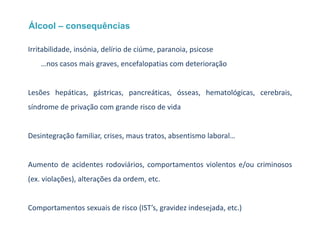 Álcool – consequências
Irritabilidade, insónia, delírio de ciúme, paranoia, psicose
…nos casos mais graves, encefalopatias com deterioração
Lesões hepáticas, gástricas, pancreáticas, ósseas, hematológicas, cerebrais,
síndrome de privação com grande risco de vida
Desintegração familiar, crises, maus tratos, absentismo laboral…
Aumento de acidentes rodoviários, comportamentos violentos e/ou criminosos
(ex. violações), alterações da ordem, etc.
Comportamentos sexuais de risco (IST’s, gravidez indesejada, etc.)
 