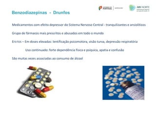 Benzodiazepinas - Drunfos
Medicamentos com efeito depressor do Sistema Nervoso Central - tranquilizantes e ansiolíticos
Grupo de fármacos mais prescritos e abusados em todo o mundo
EFEITOS – Em doses elevadas: lentificação psicomotora, visão turva, depressão respiratória
Uso continuado: forte dependência física e psíquica, apatia e confusão
São muitas vezes associadas ao consumo de álcool
 