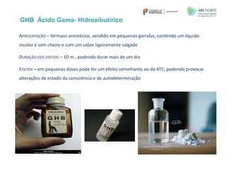 GHB Ácido Gama- Hidroxibutírico
APRESENTAÇÃO – fármaco anestésico, vendido em pequenas garrafas, contendo um líquido
incolor e sem cheiro e com um sabor ligeiramente salgado
DURAÇÃO DOS EFEITOS – 10 m., podendo durar mais de um dia
EFEITOS – em pequenas doses pode ter um efeito semelhante ao do XTC, podendo provocar
alterações de estado da consciência e de autodeterminação
 