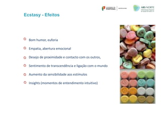 Ecstasy - Efeitos
Bom humor, euforia
Empatia, abertura emocional
Desejo de proximidade e contacto com os outros,
Sentimento de transcendência e ligação com o mundo
Aumento da sensibilidade aos estímulos
Insights (momentos de entendimento intuitivo)
 