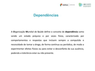 A Organização Mundial de Saúde define o conceito de dependência como
sendo um estado psíquico e por vezes físico, caracterizado por
comportamentos e respostas que incluem sempre a compulsão e
necessidade de tomar a droga, de forma contínua ou periódica, de modo a
experimentar efeitos físicos ou para evitar o desconforto da sua ausência,
podendo a tolerância estar ou não presente.
Dependências
 