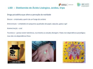 LSD - Dietilamida de Ácido Lisérgico, ácidos, trips
Droga psicadélica que altera a perceção da realidade
ORIGEM – sintetizado a partir de um fungo do centeio
APRESENTAÇÃO – embebido em pequenos quadrados de papel, cápsulas, gotas e gel
ADMINISTRAÇÃO – oral
TOLERÂNCIA – parece existir tolerância, no entanto os estudos divergem. Pode criar dependência psicológica
mas não cria dependência física
 