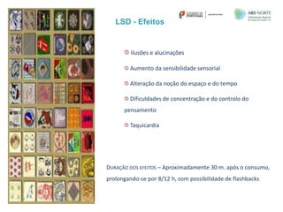 LSD - Efeitos
IDT
Ilusões e alucinações
Aumento da sensibilidade sensorial
Alteração da noção do espaço e do tempo
Dificuldades de concentração e do controlo do
pensamento
Taquicardia
DURAÇÃO DOS EFEITOS – Aproximadamente 30 m. após o consumo,
prolongando-se por 8/12 h, com possibilidade de flashbacks
 