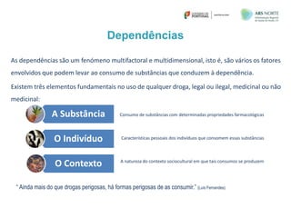 As dependências são um fenómeno multifactoral e multidimensional, isto é, são vários os fatores
envolvidos que podem levar ao consumo de substâncias que conduzem à dependência.
Existem três elementos fundamentais no uso de qualquer droga, legal ou ilegal, medicinal ou não
medicinal:
“ Ainda mais do que drogas perigosas, há formas perigosas de as consumir.” (Luís Fernandes)
A Substância
O Indivíduo
O Contexto
Consumo de substâncias com determinadas propriedades farmacológicas
Características pessoais dos indivíduos que consomem essas substâncias
A natureza do contexto sociocultural em que tais consumos se produzem
Dependências
 