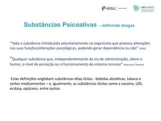Substâncias Psicoativas – definindo drogas
“Toda a substância introduzida voluntariamente no organismo que provoca alterações
nas suas funções/alterações psicológicas, podendo gerar dependência ou não” (OMS)
“Qualquer substância que, independentemente da via de administração, altere o
humor, o nível de perceção ou o funcionamento do sistema nervoso” (Marques-Teixeira)
Estas definições englobam substâncias ditas lícitas - bebidas alcoólicas, tabaco e
certos medicamentos – e, igualmente, as substâncias ilícitas como a cocaína, LDS,
ecstasy, opiáceos, entre outras.
 