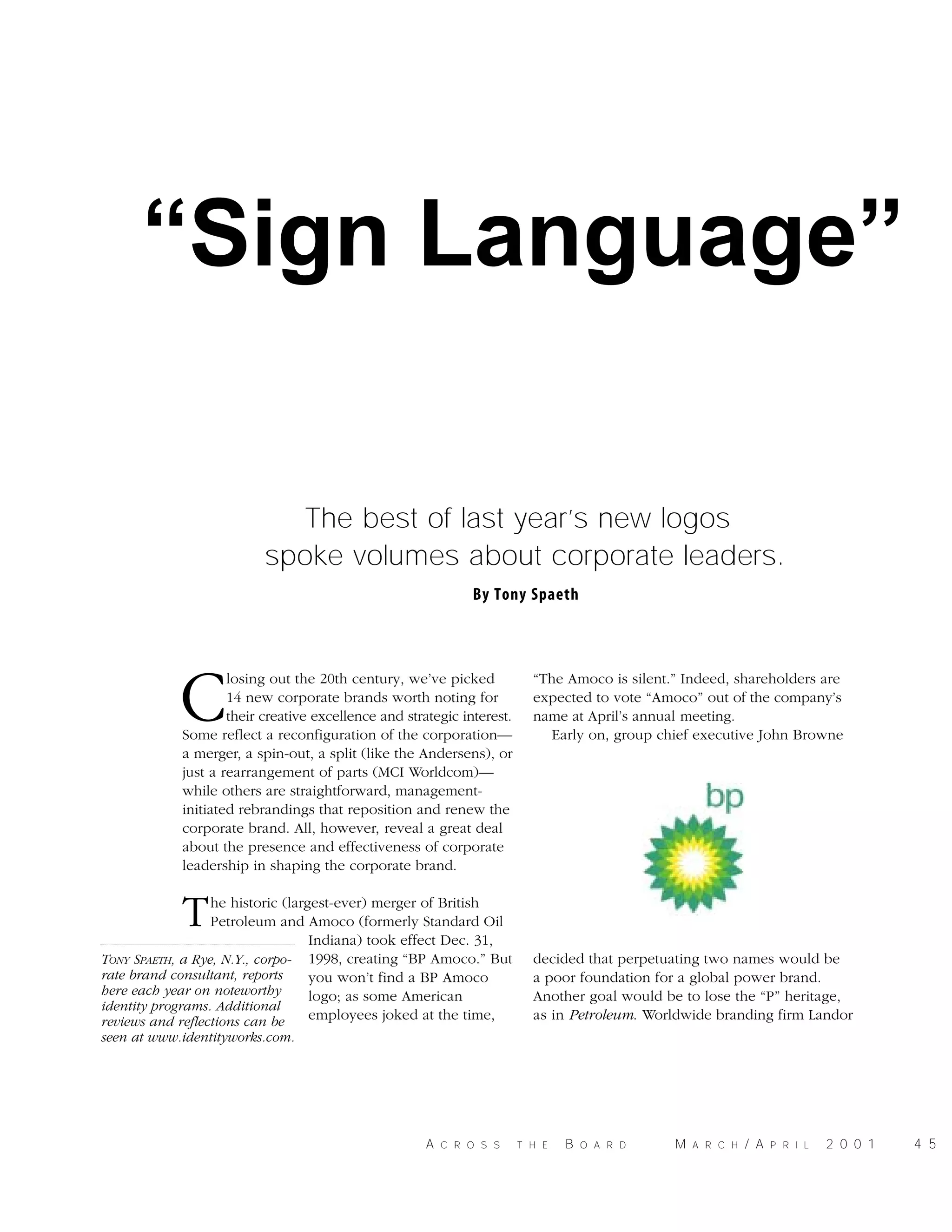 “Sign Language”
The best of last year’s new logos
spoke volumes about corporate leaders.
By Tony Spaeth

C

losing out the 20th century, we’ve picked
14 new corporate brands worth noting for
their creative excellence and strategic interest.
Some reflect a reconfiguration of the corporation—
a merger, a spin-out, a split (like the Andersens), or
just a rearrangement of parts (MCI Worldcom)—
while others are straightforward, managementinitiated rebrandings that reposition and renew the
corporate brand. All, however, reveal a great deal
about the presence and effectiveness of corporate
leadership in shaping the corporate brand.

“The Amoco is silent.” Indeed, shareholders are
expected to vote “Amoco” out of the company’s
name at April’s annual meeting.
Early on, group chief executive John Browne

T

he historic (largest-ever) merger of British
Petroleum and Amoco (formerly Standard Oil
Indiana) took effect Dec. 31,
TONY SPAETH, a Rye, N.Y., corpo- 1998, creating “BP Amoco.” But
rate brand consultant, reports
you won’t find a BP Amoco
here each year on noteworthy
logo; as some American
identity programs. Additional
employees joked at the time,
reviews and reflections can be

decided that perpetuating two names would be
a poor foundation for a global power brand.
Another goal would be to lose the “P” heritage,
as in Petroleum. Worldwide branding firm Landor

seen at www.identityworks.com.

A

C R O S S

T H E

B

O A R D

M

A R C H

/ A

P R I L

2 0 0 1

4 5

 