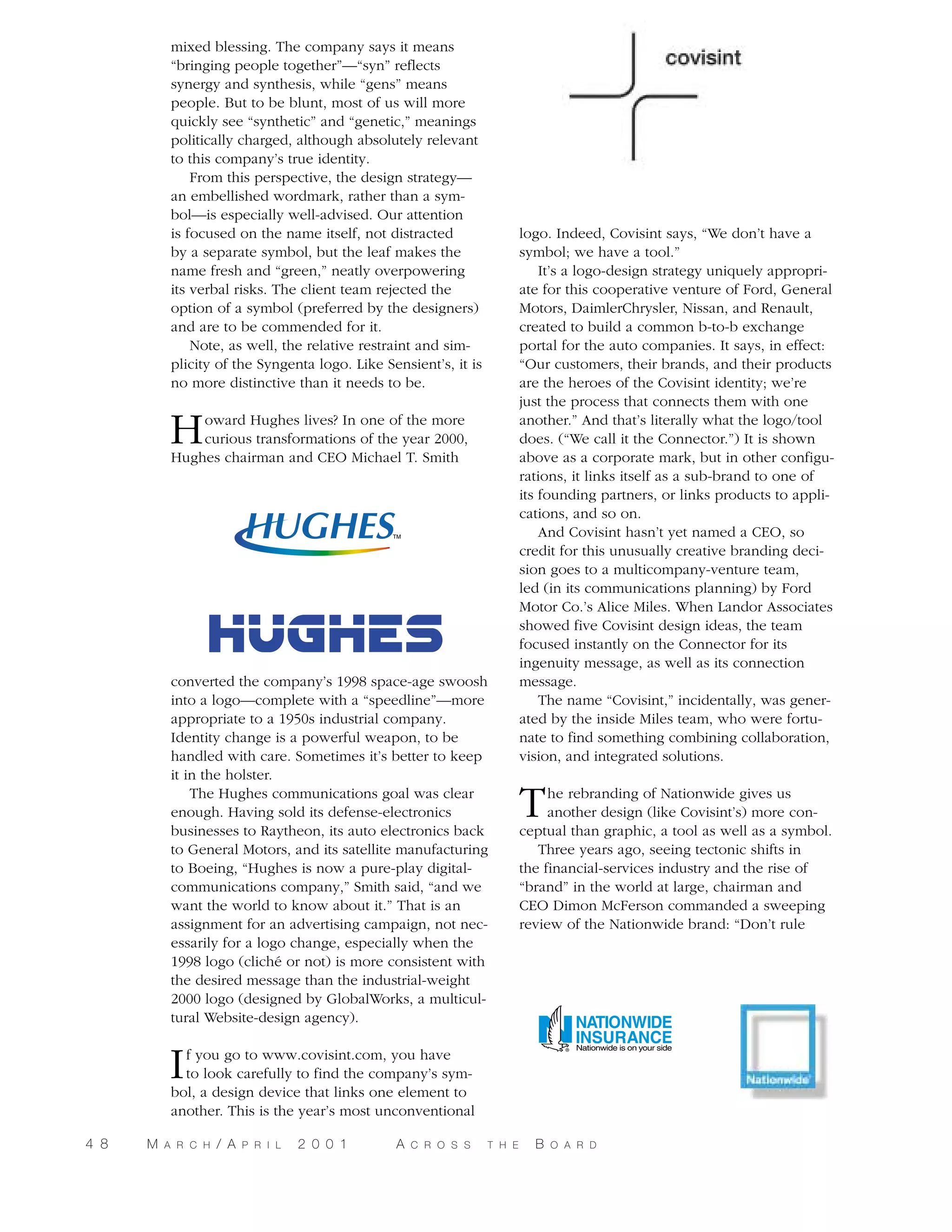 mixed blessing. The company says it means
“bringing people together”—“syn” reflects
synergy and synthesis, while “gens” means
people. But to be blunt, most of us will more
quickly see “synthetic” and “genetic,” meanings
politically charged, although absolutely relevant
to this company’s true identity.
From this perspective, the design strategy—
an embellished wordmark, rather than a symbol—is especially well-advised. Our attention
is focused on the name itself, not distracted
by a separate symbol, but the leaf makes the
name fresh and “green,” neatly overpowering
its verbal risks. The client team rejected the
option of a symbol (preferred by the designers)
and are to be commended for it.
Note, as well, the relative restraint and simplicity of the Syngenta logo. Like Sensient’s, it is
no more distinctive than it needs to be.

H

oward Hughes lives? In one of the more
curious transformations of the year 2000,
Hughes chairman and CEO Michael T. Smith

converted the company’s 1998 space-age swoosh
into a logo—complete with a “speedline”—more
appropriate to a 1950s industrial company.
Identity change is a powerful weapon, to be
handled with care. Sometimes it’s better to keep
it in the holster.
The Hughes communications goal was clear
enough. Having sold its defense-electronics
businesses to Raytheon, its auto electronics back
to General Motors, and its satellite manufacturing
to Boeing, “Hughes is now a pure-play digitalcommunications company,” Smith said, “and we
want the world to know about it.” That is an
assignment for an advertising campaign, not necessarily for a logo change, especially when the
1998 logo (cliché or not) is more consistent with
the desired message than the industrial-weight
2000 logo (designed by GlobalWorks, a multicultural Website-design agency).

logo. Indeed, Covisint says, “We don’t have a
symbol; we have a tool.”
It’s a logo-design strategy uniquely appropriate for this cooperative venture of Ford, General
Motors, DaimlerChrysler, Nissan, and Renault,
created to build a common b-to-b exchange
portal for the auto companies. It says, in effect:
“Our customers, their brands, and their products
are the heroes of the Covisint identity; we’re
just the process that connects them with one
another.” And that’s literally what the logo/tool
does. (“We call it the Connector.”) It is shown
above as a corporate mark, but in other configurations, it links itself as a sub-brand to one of
its founding partners, or links products to applications, and so on.
And Covisint hasn’t yet named a CEO, so
credit for this unusually creative branding decision goes to a multicompany-venture team,
led (in its communications planning) by Ford
Motor Co.’s Alice Miles. When Landor Associates
showed five Covisint design ideas, the team
focused instantly on the Connector for its
ingenuity message, as well as its connection
message.
The name “Covisint,” incidentally, was generated by the inside Miles team, who were fortunate to find something combining collaboration,
vision, and integrated solutions.

T

he rebranding of Nationwide gives us
another design (like Covisint’s) more conceptual than graphic, a tool as well as a symbol.
Three years ago, seeing tectonic shifts in
the financial-services industry and the rise of
“brand” in the world at large, chairman and
CEO Dimon McFerson commanded a sweeping
review of the Nationwide brand: “Don’t rule

I

f you go to www.covisint.com, you have
to look carefully to find the company’s symbol, a design device that links one element to
another. This is the year’s most unconventional

4 8

M

A R C H

/ A

P R I L

2 0 0 1

A

C R O S S

T H E

B

O A R D

 