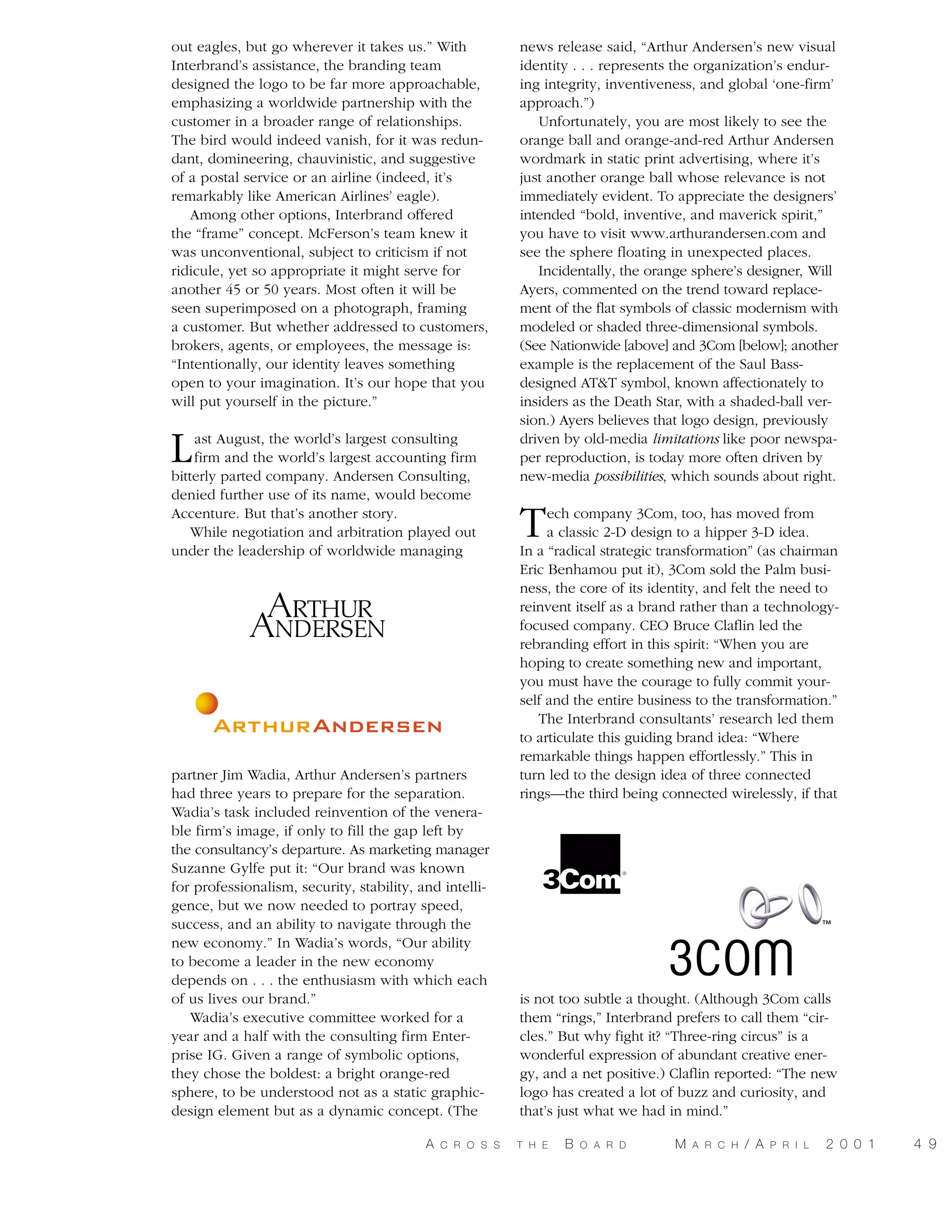 out eagles, but go wherever it takes us.” With
Interbrand’s assistance, the branding team
designed the logo to be far more approachable,
emphasizing a worldwide partnership with the
customer in a broader range of relationships.
The bird would indeed vanish, for it was redundant, domineering, chauvinistic, and suggestive
of a postal service or an airline (indeed, it’s
remarkably like American Airlines’ eagle).
Among other options, Interbrand offered
the “frame” concept. McFerson’s team knew it
was unconventional, subject to criticism if not
ridicule, yet so appropriate it might serve for
another 45 or 50 years. Most often it will be
seen superimposed on a photograph, framing
a customer. But whether addressed to customers,
brokers, agents, or employees, the message is:
“Intentionally, our identity leaves something
open to your imagination. It’s our hope that you
will put yourself in the picture.”

L

ast August, the world’s largest consulting
firm and the world’s largest accounting firm
bitterly parted company. Andersen Consulting,
denied further use of its name, would become
Accenture. But that’s another story.
While negotiation and arbitration played out
under the leadership of worldwide managing

partner Jim Wadia, Arthur Andersen’s partners
had three years to prepare for the separation.
Wadia’s task included reinvention of the venerable firm’s image, if only to fill the gap left by
the consultancy’s departure. As marketing manager
Suzanne Gylfe put it: “Our brand was known
for professionalism, security, stability, and intelligence, but we now needed to portray speed,
success, and an ability to navigate through the
new economy.” In Wadia’s words, “Our ability
to become a leader in the new economy
depends on . . . the enthusiasm with which each
of us lives our brand.”
Wadia’s executive committee worked for a
year and a half with the consulting firm Enterprise IG. Given a range of symbolic options,
they chose the boldest: a bright orange-red
sphere, to be understood not as a static graphicdesign element but as a dynamic concept. (The
A

C R O S S

news release said, “Arthur Andersen’s new visual
identity . . . represents the organization’s enduring integrity, inventiveness, and global ‘one-firm’
approach.”)
Unfortunately, you are most likely to see the
orange ball and orange-and-red Arthur Andersen
wordmark in static print advertising, where it’s
just another orange ball whose relevance is not
immediately evident. To appreciate the designers’
intended “bold, inventive, and maverick spirit,”
you have to visit www.arthurandersen.com and
see the sphere floating in unexpected places.
Incidentally, the orange sphere’s designer, Will
Ayers, commented on the trend toward replacement of the flat symbols of classic modernism with
modeled or shaded three-dimensional symbols.
(See Nationwide [above] and 3Com [below]; another
example is the replacement of the Saul Bassdesigned AT&T symbol, known affectionately to
insiders as the Death Star, with a shaded-ball version.) Ayers believes that logo design, previously
driven by old-media limitations like poor newspaper reproduction, is today more often driven by
new-media possibilities, which sounds about right.

T

ech company 3Com, too, has moved from
a classic 2-D design to a hipper 3-D idea.
In a “radical strategic transformation” (as chairman
Eric Benhamou put it), 3Com sold the Palm business, the core of its identity, and felt the need to
reinvent itself as a brand rather than a technologyfocused company. CEO Bruce Claflin led the
rebranding effort in this spirit: “When you are
hoping to create something new and important,
you must have the courage to fully commit yourself and the entire business to the transformation.”
The Interbrand consultants’ research led them
to articulate this guiding brand idea: “Where
remarkable things happen effortlessly.” This in
turn led to the design idea of three connected
rings—the third being connected wirelessly, if that

is not too subtle a thought. (Although 3Com calls
them “rings,” Interbrand prefers to call them “circles.” But why fight it? “Three-ring circus” is a
wonderful expression of abundant creative energy, and a net positive.) Claflin reported: “The new
logo has created a lot of buzz and curiosity, and
that’s just what we had in mind.”
T H E

B

O A R D

M

A R C H

/ A

P R I L

2 0 0 1

4 9

 