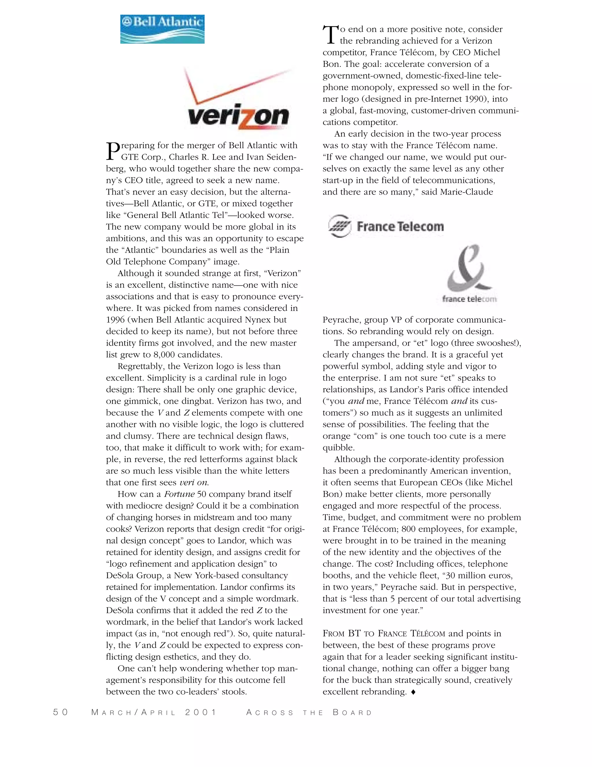 T

P

reparing for the merger of Bell Atlantic with
GTE Corp., Charles R. Lee and Ivan Seidenberg, who would together share the new company’s CEO title, agreed to seek a new name.
That’s never an easy decision, but the alternatives—Bell Atlantic, or GTE, or mixed together
like “General Bell Atlantic Tel”—looked worse.
The new company would be more global in its
ambitions, and this was an opportunity to escape
the “Atlantic” boundaries as well as the “Plain
Old Telephone Company” image.
Although it sounded strange at first, “Verizon”
is an excellent, distinctive name—one with nice
associations and that is easy to pronounce everywhere. It was picked from names considered in
1996 (when Bell Atlantic acquired Nynex but
decided to keep its name), but not before three
identity firms got involved, and the new master
list grew to 8,000 candidates.
Regrettably, the Verizon logo is less than
excellent. Simplicity is a cardinal rule in logo
design: There shall be only one graphic device,
one gimmick, one dingbat. Verizon has two, and
because the V and Z elements compete with one
another with no visible logic, the logo is cluttered
and clumsy. There are technical design flaws,
too, that make it difficult to work with; for example, in reverse, the red letterforms against black
are so much less visible than the white letters
that one first sees veri on.
How can a Fortune 50 company brand itself
with mediocre design? Could it be a combination
of changing horses in midstream and too many
cooks? Verizon reports that design credit “for original design concept” goes to Landor, which was
retained for identity design, and assigns credit for
“logo refinement and application design” to
DeSola Group, a New York-based consultancy
retained for implementation. Landor confirms its
design of the V concept and a simple wordmark.
DeSola confirms that it added the red Z to the
wordmark, in the belief that Landor’s work lacked
impact (as in, “not enough red”). So, quite naturally, the V and Z could be expected to express conflicting design esthetics, and they do.
One can’t help wondering whether top management’s responsibility for this outcome fell
between the two co-leaders’ stools.

5 0

M

A R C H

/ A

P R I L

2 0 0 1

A

C R O S S

T H E

o end on a more positive note, consider
the rebranding achieved for a Verizon
competitor, France Télécom, by CEO Michel
Bon. The goal: accelerate conversion of a
government-owned, domestic-fixed-line telephone monopoly, expressed so well in the former logo (designed in pre-Internet 1990), into
a global, fast-moving, customer-driven communications competitor.
An early decision in the two-year process
was to stay with the France Télécom name.
“If we changed our name, we would put ourselves on exactly the same level as any other
start-up in the field of telecommunications,
and there are so many,” said Marie-Claude

Peyrache, group VP of corporate communications. So rebranding would rely on design.
The ampersand, or “et” logo (three swooshes!),
clearly changes the brand. It is a graceful yet
powerful symbol, adding style and vigor to
the enterprise. I am not sure “et” speaks to
relationships, as Landor’s Paris office intended
(“you and me, France Télécom and its customers”) so much as it suggests an unlimited
sense of possibilities. The feeling that the
orange “com” is one touch too cute is a mere
quibble.
Although the corporate-identity profession
has been a predominantly American invention,
it often seems that European CEOs (like Michel
Bon) make better clients, more personally
engaged and more respectful of the process.
Time, budget, and commitment were no problem
at France Télécom; 800 employees, for example,
were brought in to be trained in the meaning
of the new identity and the objectives of the
change. The cost? Including offices, telephone
booths, and the vehicle fleet, “30 million euros,
in two years,” Peyrache said. But in perspective,
that is “less than 5 percent of our total advertising
investment for one year.”

FROM BT TO FRANCE TÉLÉCOM and points in
between, the best of these programs prove
again that for a leader seeking significant institutional change, nothing can offer a bigger bang
for the buck than strategically sound, creatively
excellent rebranding. ♦
B

O A R D

 