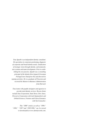 Tony Spaeth is an independent identity consultant.
He specializes in corporate positioning, diagnosis
of corporate and brand identity needs, clarification
of strategic vision through identity, and nomenclature systems and name development. Prior to establishing his own practice, Spaeth was a consulting
principal of the identity firm Anspach Grossman
Portugal (now Enterprise IG) and directed its
naming activities. He is a graduate of Princeton and
received his Masters in Business Administration
from Harvard.
Tony teams with graphic designers and agencies to
provide total identity services. Recent clients
include Sony Corporation, State Street, Dow Jones,
Flowserve Corporation with Jack Summerford, and
Orbital Sciences, Footstar and Celera Genomics
with Nat Connacher.
This “2000” article, as well as “1999,”
“1998,” “1997”and “1995/1996,” can be viewed
or downloaded at www.identityworks.com.

 