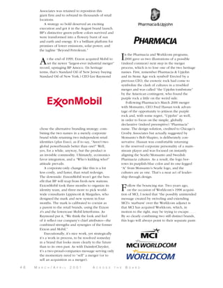 Associates was retained to reposition this
giant firm and to rebrand its thousands of retail
locations.
A strategy so bold deserved an exciting
execution and got it in the August brand launch.
BP’s distinctive green-yellow colors survived and
were transformed into a flowery burst of sun
and earth and energy. It’s a brilliant platform for
promises of lower emissions, solar power, and
the tagline “Beyond Petroleum.”

A

t the end of 1999, Exxon acquired Mobil to
set the newer “largest-ever industrial merger”
record, upstaging BP Amoco. (In heritage
terms, that’s Standard Oil of New Jersey buying
Standard Oil of New York.) CEO Lee Raymond

chose the alternative branding strategy: combining the two names in a merely corporate
brand while retaining two independent retail
identities (plus Esso), as if to say, “Aren’t two
global powerbrands better than one?” Well,
yes, for a while, anyway, but the product is
an invisible commodity. Ultimately, economics
favor integration, and a “Who’s kidding who?”
attitude prevails.
A corporate-only change like this is a lot
less costly, and faster, than retail redesign.
The downside: ExxonMobil won’t get the benefit that BP will reap from fresh new stations.
ExxonMobil took three months to organize its
identity team, and three more to pick worldwide consultants Lippincott & Margulies, who
designed the mark and new system in four
months. The mark is calibrated to coexist as
a parent to the retail brands, using the Exxon
x’s and the lowercase Mobil letterforms. As
Raymond put it, “We think the look and feel
of it reflect our company’s chief attributes—the
combined strengths and synergies of the former
Exxon and Mobil.”
Executionally, it’s nice work, yet strategically
it’s a work in process, to be resolved someday
in a brand that looks more clearly to the future
than to its own past. As with DaimlerChrysler,
it’s a two-proud-companies message serving only
the momentary need to “sell” a merger (or to
sell an acquisition as a merger).
4 6

M

A R C H

/ A

P R I L

2 0 0 1

A

C R O S S

I

n the Pharmacia and Worldcom programs,
2000 gave us two illustrations of a possible
(indeed common) next step in the merger
process, which is to lose one of the two heritage
names. First, remember Pharmacia & Upjohn
and its Stone Age rock symbol? Erected by a
previous CEO, the esoteric rock had come to
symbolize the clash of cultures in a troubled
merger and was called “the Upjohn tombstone”
by the American contingent, who found the
purple rock a little on the weird side.
Following Pharmacia’s March 2000 merger
with Monsanto, CEO Fred Hassan took advantage of the opportunity to jettison the purple
rock and, with some regret, “Upjohn” as well,
in order to focus on the simple, globally
declarative (indeed preemptive) “Pharmacia”
name. The design solution, credited to Chicago’s
Crosby Associates but actually suggested by
Monsanto’s Bob Shapiro, is deliberately conservative. Hassan was comfortable returning
to the reserved corporate personality of a mainstream player and was focused on instantly
aligning the Searle/Monsanto and Swedish
Pharmacia cultures. As a result, the logo borrows its purplish-blue color and its one-legged
“A” from Monsanto’s Searle logo, and the
cultures are as one. That’s a neat act of leadership through design.

F

ollow the bouncing star. Two years ago,
on the occasion of Worldcom’s 1998 acquisition of MCI, I noted that “the possibly unintended
message created by swiveling and extending
MCI’s ‘starburst’ over the Worldcom adjunct is
that MCI has acquired Worldcom, which, in
motion to the right, may be trying to escape. . . .
By so clearly combining two still distinct brands,
this logo will always point to their separate pasts

T H E

B

O A R D

 