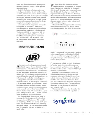rather than their unified future. Draining both
brands of their prior equity, it is the opposite
of a powerbrand.”
In 1999, the business fundamentals came
into alignment with the identity fundamentals.
As in the previous case, one of the two heritage
names was lost when, in mid-April, “MCI” quietly
disappeared from the corporate name, and the
star shifted one more letter to the right. (In the
process, it lost another little piece of its design
integrity, its dotting-the-i function.)
And as the bottom dropped out of long-distance profits, in November CEO Bernard J.
Ebbers announced Worldcom’s reconfiguration
as two tracking stocks, to be called separately
Worldcom and MCI. So what’s next? Will we
see a brand-new MCI logo? Or a revival of
the 1996 starmark (designed by Interbrand)
and, in that event, a new Worldcom logo?
Or just two loose stars, headed in opposite
directions?

F

or sheer drama, the rebirth of Universal
Foods as Sensient Technologies, an imaginative act of corporate leadership on the part of
CEO Kenneth Manning, takes this year’s honors.
Like IR’s Henkel, Manning was stuck with a
largely obsolete image—in this case, the image
of a commodity-food company that had instead
become a leading supplier of flavors, fragrances,
and colors for such applications as cosmetics,
pharmaceuticals, and even inkjet inks, as well
as foods and beverages.
The direction Manning provided to consulting
firm Corporate Branding was, “Get us out of
food, into technology, and make us gigantically

visible.” He chose the evocative name “Sensient”
and a straightforward wordmark embellished
with a swoosh-like wave, a good example of
design that manages to be distinctively creative
without trying too hard.

A

lmost always, branding consultants (myself
included) oppose the use of initials to replace
outdated names—initials familiar to insiders but
meaningless to the outside world, and expensive
to “seat” without big budgets and millions of exposures. But the case for this particular change is
strong. It helps that Ingersoll-Rand’s audiences are
industrial, easily reached at minimal expense.
The problem with a famous name like
Ingersoll-Rand can be that everyone knows what
it is, but they’re wrong. IR has become a highly
diversified industrial-products company whose
reputation remains limited to construction equipment. As newly arrived (from Textron) CEO
Herbert Henkel put it: “We haven’t done a good
job of getting the word out . . . we still have the
image of being the rock-drill company.”
For the time being, the corporate name is
unchanged, while IR aggressively rebrands its
many products and businesses. “We want IR
on everything,” Henkel said. Design credit goes
to the New York firm DMCD, which obviously
believes in initials. The logo is direct and strong,
easy to work with, and only as original as it
needs to be.
A

C R O S S

S

yngenta is the vehicle in which the pharmaceutical giants Novartis and AstraZeneca
have vested their agribusiness units, charged
“to deliver better food to a better world through
extensive crop solutions.”
Chairman Heinz Imhof and CEO Michael
Pragnell jointly chaired the identity steering
committee and retained the Zurich-based consultants Interbrand Zintzmeyer & Lux (whose
Frankfurt office developed the name). Their
goal, no doubt shared by the parent companies,
was that this spin-out have “a clear personality
of its own,” a goal clearly achieved in the
new Syngenta mark.
The name itself, not the first choice but the
best available (and functionally superb), is a

T H E

B

O A R D

M

A R C H

/ A

P R I L

2 0 0 1

4 7

 