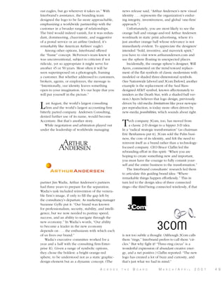 out eagles, but go wherever it takes us.” With
Interbrand’s assistance, the branding team
designed the logo to be far more approachable,
emphasizing a worldwide partnership with the
customer in a broader range of relationships.
The bird would indeed vanish, for it was redundant, domineering, chauvinistic, and suggestive
of a postal service or an airline (indeed, it’s
remarkably like American Airlines’ eagle).
Among other options, Interbrand offered
the “frame” concept. McFerson’s team knew it
was unconventional, subject to criticism if not
ridicule, yet so appropriate it might serve for
another 45 or 50 years. Most often it will be
seen superimposed on a photograph, framing
a customer. But whether addressed to customers,
brokers, agents, or employees, the message is:
“Intentionally, our identity leaves something
open to your imagination. It’s our hope that you
will put yourself in the picture.”

L

ast August, the world’s largest consulting
firm and the world’s largest accounting firm
bitterly parted company. Andersen Consulting,
denied further use of its name, would become
Accenture. But that’s another story.
While negotiation and arbitration played out
under the leadership of worldwide managing

partner Jim Wadia, Arthur Andersen’s partners
had three years to prepare for the separation.
Wadia’s task included reinvention of the venerable firm’s image, if only to fill the gap left by
the consultancy’s departure. As marketing manager
Suzanne Gylfe put it: “Our brand was known
for professionalism, security, stability, and intelligence, but we now needed to portray speed,
success, and an ability to navigate through the
new economy.” In Wadia’s words, “Our ability
to become a leader in the new economy
depends on . . . the enthusiasm with which each
of us lives our brand.”
Wadia’s executive committee worked for a
year and a half with the consulting firm Enterprise IG. Given a range of symbolic options,
they chose the boldest: a bright orange-red
sphere, to be understood not as a static graphicdesign element but as a dynamic concept. (The
A

C R O S S

news release said, “Arthur Andersen’s new visual
identity . . . represents the organization’s enduring integrity, inventiveness, and global ‘one-firm’
approach.”)
Unfortunately, you are most likely to see the
orange ball and orange-and-red Arthur Andersen
wordmark in static print advertising, where it’s
just another orange ball whose relevance is not
immediately evident. To appreciate the designers’
intended “bold, inventive, and maverick spirit,”
you have to visit www.arthurandersen.com and
see the sphere floating in unexpected places.
Incidentally, the orange sphere’s designer, Will
Ayers, commented on the trend toward replacement of the flat symbols of classic modernism with
modeled or shaded three-dimensional symbols.
(See Nationwide [above] and 3Com [below]; another
example is the replacement of the Saul Bassdesigned AT&T symbol, known affectionately to
insiders as the Death Star, with a shaded-ball version.) Ayers believes that logo design, previously
driven by old-media limitations like poor newspaper reproduction, is today more often driven by
new-media possibilities, which sounds about right.

T

ech company 3Com, too, has moved from
a classic 2-D design to a hipper 3-D idea.
In a “radical strategic transformation” (as chairman
Eric Benhamou put it), 3Com sold the Palm business, the core of its identity, and felt the need to
reinvent itself as a brand rather than a technologyfocused company. CEO Bruce Claflin led the
rebranding effort in this spirit: “When you are
hoping to create something new and important,
you must have the courage to fully commit yourself and the entire business to the transformation.”
The Interbrand consultants’ research led them
to articulate this guiding brand idea: “Where
remarkable things happen effortlessly.” This in
turn led to the design idea of three connected
rings—the third being connected wirelessly, if that

is not too subtle a thought. (Although 3Com calls
them “rings,” Interbrand prefers to call them “circles.” But why fight it? “Three-ring circus” is a
wonderful expression of abundant creative energy, and a net positive.) Claflin reported: “The new
logo has created a lot of buzz and curiosity, and
that’s just what we had in mind.”
T H E

B

O A R D

M

A R C H

/ A

P R I L

2 0 0 1

4 9

 