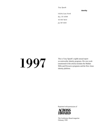 Tony Spaeth
Identity
6 Kirby Lane North
Rye, NY 10580
914 967 6018
fax 967 6493

1997

This is Tony Spaeth’s eighth annual report
on noteworthy identity programs. His own work
(mentioned in this article) includes the Malden
Mills and Flowserve programs and the Dow Jones
identity platform.

Reprinted with permission of

The Conference Board magazine
February 1998

 