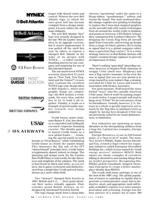 longer with shared vision and
control. Witness the new Bell
Atlantic logo, in which the
once-great bell has become
vestigial; from a design standpoint, it is now clutter, the ultimate indignity.
The new Bell Atlantic “box”
logo was actually designed in
the late ’80s (by Landor Associates) in an upgrade exercise,
but it wasn’t implemented. It
was pulled off the shelf this
year, by others, to express a
changed Bell Atlantic in the
wake of its merger with
NYNEX . . . a rather cavalier
branding process for any company, and surprising for one of
this intended stature.
The not-much-loved NYNEX
a c ronym (launched 12 years
ago as “New York, New England and the Future!”) is now
past. Contrast the excellent
NYNEX logo (one design idea)
to Bell Atlantic’s, where four
graphic things are competing—the Bell symbol, a wordmark, the wave idea, and the
box to try to hold it all together. Frankly, it reads as a
triumph of questionable market re s e a rch over design
judgment.
Credit Suisse, under chairman Rainer E. Gut, has shown
us a controlled and brilliantly
executed corporate-branding
exercise. The identity goal is
to launch Credit Suisse as a
new global leader . . . retaining the special equity in such
brands as “First Boston,” while establishing
Credit Suisse as clearly the master brand.
This illustrates the flip side of the ITT
“shared brand” principle; here, Credit Suisse
is legitimately shared, indeed, in charge. The
planning and design work (by the London
firm Wolff Olins) is noteworthy for the directness and simplicity of the solution. The mark
is functional in black and white, as you see
here, but it gains excitement and distinctiveness from a bright blue Credit and red Suisse,
always on a snow-white field.
Two “Airways” changed their liveries in
1997, British and U.S. . . . their goals identical, their tactics virtually opposite. First,
consider proud British Airways, as redesigned by Interbrand Newell & Sorrell:
The logo change itself, from a sharp little
26

| A C R O S S

T H E

B O A R D

chevron “speedwing” under the name to a
flying-ribbon “speedmarque,” softens and
warms the brand. The more profound identity change exploits new printing technology
to replace the Union Jack-inspired graphics
on the aircrafts’ tails with varied vivid images
from art around the world, Celtic to Kalahari
and points in between. CEO Robert Ayling’s
idea, summarized by London’s Observer: “By
dropping the Union Flag from all aircraft
apart from Concorde, and serving up design
from a range of ethnic palettes, BA is trying
to signal that it is a global company rather
than a parochial flag-carrier.” It is a risky
strategy, however, in that British Airways will
require constant design vigilance to prevent
an impression of chaos.
There’s nothing “parochial” about flag-carriers, however, to Stephen Wolf, chairman of
scrappy USAir (itself once Allegheny) and
now a flag carrier wannabe; in his view the
way to signal that you are now global is to
wrap yourself in your nation’s flag, a strategy
executed for USAir by Luxon and Carrá in
association with Deskey Associates.
For good measure, Wolf tacked the more
formal “ways” onto the casually American
USAir name. Does it work? In naming, longer
is rarely better; I suspect people will tend to
hang on to “USAir” for its convenience, if not
its friendliness. Visually, however, U.S. Airways as a whole is greatly improved, not so
much by the flag idea (a minimal event) as
simply by having been designed; USAir was
not previously noted for its visual distinctiveness, or distinction.
Few industries are spawning as many
identities as the deregulating utilities; from
a long list, I picked two examples, Energis
and Enron.
Energis Resources, to use its full formal
name, is a “how to do it” model. The story:
New Jersey’s PSE&G, Public Service Electric
and Gas, created a legal vehicle for expansion initiatives called Enterprise Diversified
Holdings Inc., which in turn named its “retail
e n e rgy services” initiative RESCO. Both
names are classic examples of executives
talking to themselves and naming things from
an insider perspective. Recognizing this,
PSE&G picked consultants Anspach Grossman Enterprise to create a better marketplace identity than RESCO.
The result, both name and logo, is one of
the best of the 1997 crop. The global population of names is exploding so rapidly that to
generate a communicative name that is distinctive, short, and appropriate (and still legally available!) requires ever more massive
generation and screening. Energis was the
best survivor of a master list of some 700

F E B R U A R Y

1 9 9 8

 