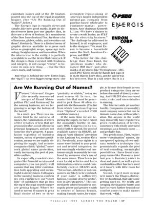 candidate names and of the 50 finalists
poured into the top of the legal-availability
h o p p e r. (See “ Are We Running Out of
Names?”, below.)
The Energis logo is equally direct and
simple; like most good marks, it gets its distinctiveness from just one graphic idea, in
this case a sliver of horizon. Is it reminiscent
of the Dow Jones horizon? Yes. Are there a lot
of horizons, globes, orbits, and swooshes out
there? Absolutely. There is a limited menu of
graphic devices available to express such
ideas as geographic scope, space-age technology, farsightedness, and innovation. When
the idea is true to the entity, it is perfectly
acceptable to use the device that conveys it. If
the design is then executed with freshness
and integrity, it will escape “cliché” to become its own new thing . . . like the Dow
Jones mark, and Energis.
And what is behind the new Enron logo,
the “big E”? An even bigger energy story—the

attempted repositioning of
America’s largest independent
natural-gas company fro m
pipeline-based wholesaler to
c o n s u m e r- mar ket powerhouse. Says chairman Kenneth
L. Lay: “We have a chance to
create a world leader, an AT&T
for the electricity business.”
The challenge he addressed to
himself, to all employees, and
to the designer: “We want Enron to become a household
name like Shell, American Express, and IBM.”
Who better for this challenge than Paul R an d, the
American master who designed IBM itself (and other
marks of greatness like Westinghouse, ABC,
and UPS)? Enron would be Rand’s last logo (it
is likely that he knew this), and he said it was
his best ever. That is a tall order. But it is a

Are We Running Out of Names?
isteon? Miravant? Diageo
(the recently announced
merger of Grand Metropolitan PLC and Guinness)? In
the naming business, are we beginning to scrape the bottom of
the barrel?
In a word, yes. There is a numeric limit to the universe of
names, the combinations of letters
of five syllables or less that are
pronounceable, avoid offense in
principal languages, and are not
someone else’s property. A population explosion of business
entities, on top of product proliferation, means we are rapidly depleting the supply. And as more
companies think “global,” more
seek global name pro t e c t i o n ,
vastly increasing the pool of possible conflicts.
In especially crowded categories like financial services and
computers, you can pretty well
assume that any letter combination both appealing and meaningful is already taken. Colleagues
in the naming business confirm
my own experience; our “short
lists” of candidates that go into
the top of the legal search hopper
a re getting longer. Where we
used to screen 10 names to get a
final choice of two or thre e

V

“ p robably available,” today we
must screen 40. In turn, the
master lists that must be generated to pick those 40 often expand into the thousands. (The list
f rom which American Expre s s
d rew “Optima” exceeded 2,500
candidate names.)
At the same time we are depleting the supply, we have raised
the availability hurdle. In January 1996, Congress (in its wisdom) further shrank the pool of
available names via HR1295, adding an “anti-dilution” provision
to the Lanham Act, section 43(c)
(1). Previously, your rights to a
name were limited to your product and related categories; the
test was simply whether real customers might reasonably be confused by someone else’s use of
the same name. Thus Lexus (or
even Lexis) vehicles and Lexis
information services could comf o rtably coexist. HR1295 said,
“Not so fast—whether or not consumers are likely to be confused,
if your name is suff i c i e n t l y
famous, you may deserve protection in all categories.” This immediately added boundless monopoly power and greater wealth
to owners of famous brands,
making it much easier, for exam-

F E B R U A R Y

1 9 9 8

A C R O S S

ple, to license their brands across
p roduct categories they never
before dreamed of directly entering. And HR1295 also increased
costs, risks, and uncert a i n t i e s
in naming.
The Internet adds yet another
hurdle. Companies (reasonably)
want company names that can be
domain names too, without alteration. But anyone in the world
may innocently have registered a
given combinatio n of letters,
sometimes with wholly unrelated
meanings, as a domain name . . .
and probably has.
Two predictions. First, expect
more “combination” names, the
unexpected splicing of two ordin a ry words—a technique that
geometrically expands the pool
of real-sounding, meaningful
possibilities. I have found company names like Flowserve (and
last year’s Footstar) easier to
clear and protect, as well; a given
combination either has been used
or it hasn’t, with little room for
ambiguity.
Second, expect more strange
new names like Diageo, distinctive yet functional, that take some
getting used to. We really are
scraping the linguistic barrel and
have to reach further beyond our
c o m f o rt zones to make names
that work. —T.S.

T H E

B O A R D

| 27

 
