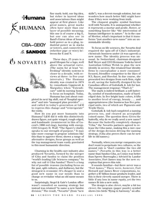 fine mark: bold, one big idea,
but richer in layered ideas
and associations than might
appear at first glance. Like
g reat names, great marks
often have more than one
layer of possible meaning;
this one is of course a big E,
but one can also see in
Rand’s Enron ideas of household power as in a plug, industrial power as in stacks
or towers, and connectivity
(whether pipe or wire) between the E and N.
These days, 23 years is a
good lifespan for a logo, well
above the actuarial curv e .
(The norm for at least “refreshing” identity systems is
closer to a decade, with reviews at three- to five-year
i n t e rvals.) The Human a
identity was created in 1974
by consultants Lippincott &
M a rgulies when “Extendicare” sold its nursing homes
to focus on hospitals. Today,
Humana has just about completed its next big shift, out of “hospital operator” and into “managed plan provider” . . .
and called in today’s generation at L&M
to express this change and “re i n v i g o r a t e ”
the entity.
How do you put more humanity into
Humana? L&M did it with this distinctively
drawn figure, not quite winged, rough-edged,
and handmade (reminiscent in this of Lucent’s 1996 red ring), bursting with energy.
CEO Gregory H. Wolf: “The figure’s vitality
speaks to our strength of purpose.” It may
take more courage to propose solutions like
this than to approve them; shown a range of
alternative designs, focus groups as well as
the top management team easily gravitated
to this most humanistic direction.
Churning in the health-care industry also
p roduced Novartis, formed by the merg e r
of Ciba and Sandoz to claim the position
“world’s leading Life Sciences company.” So
why not call it Ciba Sandoz? There’s a long
list of possible reasons (including focus on
the past, split cultures, and dullness), but the
strongest is economic: It’s cheaper to seat a
good new name in our minds than to
change or revitalize what an old name means
to us.
Surprisingly, Siegel & Gale’s London office
wasn’t consulted on naming strategy but
instead was retained “to name a new Sandoz
division.” The result, “Novartis” (from “new
28

| A C R O S S

T H E

B O A R D

skills”), was a decent enough solution, but one
wonders how much better S&G might have
done if they were working from truth.
The eloquent graphic symbol functions
well with Novartis. It is unimportant whether
it represents a mortar and pestle, flower, or
something fancier like “the intervention of
human intelligence in nature.” As in the case
of Meritor, what’s important is that it transforms “just-another-new-name” into an unmistakable identity.
To focus on life sciences, the Novartis deal
required the spin-off of Ciba’s industrialchemicals business under (it was agreed) a
new name. The identity process was unusual. In Switzerland, chairman-designate
Rolf Meyer and CEO Hermann Vodicka hired
Australian Gillian Welsh to plan the new
identity in secrecy. She retained four identity
firms to conceptualize a more consumerfocused, friendlier competitor to the likes of
ICI, Bayer, and Hoechst. In due course, she
presented two designs from each firm, eight
in all, saving the butterfly designed by the
Canadian offices of Gottshalk & Ash for last.
The management response: “That’s it.”
The mark is indeed brilliant: a soft butterfly, symbol of transformation, made of hardedged dots. In five bright basic colors, it lifts
to another level of energy, beauty . . . and
appropriateness (the business has five principal units, two of which are Pigments and
Textile Dyes).
Gottshalk & Ash had completed a naming
p rocess too, and cleared an acceptable
coined name. The question then: Given the
butterfly, why do we really need a new name?
Because the butterfly completely changes
“Ciba,” the Novartis partners agreed to release the Ciba name, making this a rare case
of the design decision driving the naming
strategy. (Ciba also proves there can be new
life in old names.)
Normally, when you merge companies you
don’t want to perpetuate two cultures, so the
ground rule is “don’t combine the two old
names.” (Novartis in this way is a better
name than Sandoz-Ciba, as Unisys was better
than Sperry-Burroughs.) Advised by Landor
Associates, Fort James may be the new exception that proves this rule.
It sounds familiar—but there never was a
“ F o rt James.” There were, however, Fort
Howard and James River corporations, together a $7 billion tissue-products leader, and
this is their cleverly named merger. There is
little if any loss in name equity, yet the two
names fit into a new unity.
The design is also clever, maybe a bit too
clever; the tangram (paper puzzle) symbol
shows two birds “flying in harmony,” an allu-

F E B R U A R Y

1 9 9 8

 