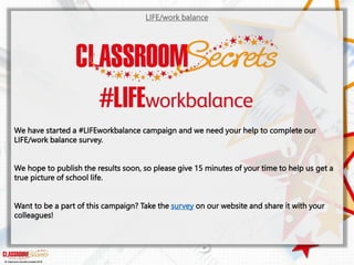 LIFE/work balance
We have started a #LIFEworkbalance campaign and we need your help to complete our
LIFE/work balance survey.
We hope to publish the results soon, so please give 15 minutes of your time to help us get a
true picture of school life.
Want to be a part of this campaign? Take the survey on our website and share it with your
colleagues!
© Classroom Secrets Limited 2019
 