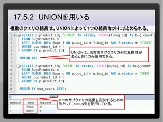 16
　17.5.2　UNIONを用いる
複数のクエリの結果は、UNIONによって１つの結果セットにまとめられる。
２つのサブクエリの結果を区別するための
列として、status列を使用している。
UNIONは、両方のサブクエリの列に互換性が
...