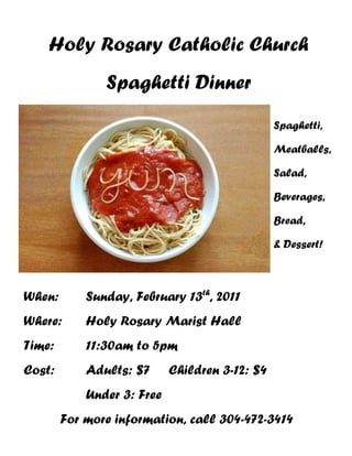 Holy Rosary Catholic Church
               Spaghetti Dinner
                                                Spaghetti,

                                                Meatballs,

                                                Salad,

                                                Beverages,

                                                Bread,

                                                & Dessert!



When:       Sunday, February 13th, 2011
Where:      Holy Rosary Marist Hall
Time:       11:30am to 5pm
Cost:       Adults: $7      Children 3-12: $4
            Under 3: Free
        For more information, call 304-472-3414
 