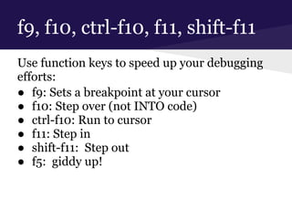 f9, f10, ctrl-f10, f11, shift-f11
Use function keys to speed up your debugging
efforts:
● f9: Sets a breakpoint at your cursor
● f10: Step over (not INTO code)
● ctrl-f10: Run to cursor
● f11: Step in
● shift-f11: Step out
● f5: giddy up!
 