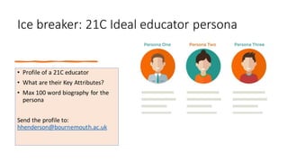 Ice breaker: 21C Ideal educator persona
• Profile of a 21C educator
• What are their Key Attributes?
• Max 100 word biography for the
persona
Send the profile to:
hhenderson@bournemouth.ac.uk
 