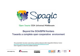 Beyond the SOA/BPM frontiers
         Towards a complete open cooperative environment


            This presentation has been used during a webinar delivered within SpagoWorld Webinar Center:
            http://www.spagoworld.org/xwiki/bin/view/SpagoWorld/WebinarCenter
            Visit it regularly to check the available webinars!




www.spagic.org                                                                                             1
 