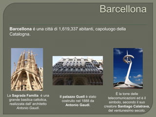 Barcellona é una cittá di 1,619,337 abitanti, capoluogo della
Catalogna.
La Sagrada Família é una
grande basilica cattolica,
realizzata dall’ architetto
Antonio Gaudí.
il palazzo Guell è stato
costruito nel 1888 da
Antonio Gaudi.
È la torre delle
telecomunicazioni ed è il
simbolo, secondo il suo
creatore Santiago Calatrava,
del ventunesimo secolo.
 