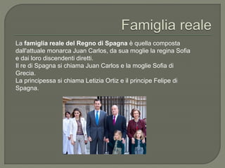 La famiglia reale del Regno di Spagna è quella composta
dall'attuale monarca Juan Carlos, da sua moglie la regina Sofia
e dai loro discendenti diretti.
Il re di Spagna si chiama Juan Carlos e la moglie Sofia di
Grecia.
La principessa si chiama Letizia Ortiz e il principe Felipe di
Spagna.
 