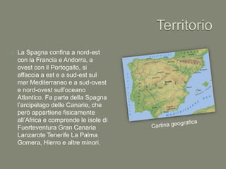  La Spagna confina a nord-est
con la Francia e Andorra, a
ovest con il Portogallo, si
affaccia a est e a sud-est sul
mar Mediterraneo e a sud-ovest
e nord-ovest sull’oceano
Atlantico. Fa parte della Spagna
l’arcipelago delle Canarie, che
però appartiene fisicamente
all’Africa e comprende le isole di
Fuerteventura Gran Canaria
Lanzarote Tenerife La Palma
Gomera, Hierro e altre minori.
 