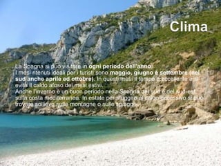 La Spagna si può visitare in ogni periodo dell'anno.
I mesi ritenuti ideali per i turisti sono maggio, giugno e settembre (nel
sud anche aprile ed ottobre). In questi mesi il tempo è eccellente e si
evita il caldo afoso dei mesi estivi.
Anche l'inverno è un buon periodo nella Spagna del sud e del sud-est,
sulla costa mediterranea. In estate per sfuggire al caldo eccessivo si può
trovare sollievo sulle montagne o sulle spiagge.
 