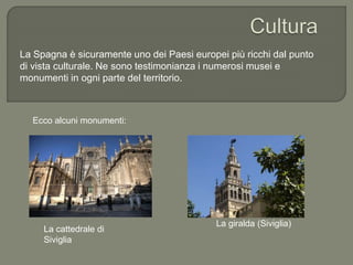 La Spagna è sicuramente uno dei Paesi europei più ricchi dal punto
di vista culturale. Ne sono testimonianza i numerosi musei e
monumenti in ogni parte del territorio.
La cattedrale di
Siviglia
Ecco alcuni monumenti:
La giralda (Siviglia)
 
