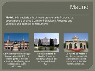 Il Palazzo Reale di
Madrid é stata la
residenza ufficiale dei
re spagnoli fino al
1931.
Madrid è la capitale e la città più grande della Spagna. La
popolazione é di circa 3,2 milioni di abitanti.Presenta una
varietà e una quantità di monumenti.
La Puerta de Alcalà è
uno dei monumenti più
significativi di Madrid
con la sua splendida
fontana di Cibeles.
La Plaza Mayor simboleggia
il cuore della città. É lì che
tutta la gente si incontra
abitualmente a festeggiare il
capodanno al suono
dell’orologio.
 