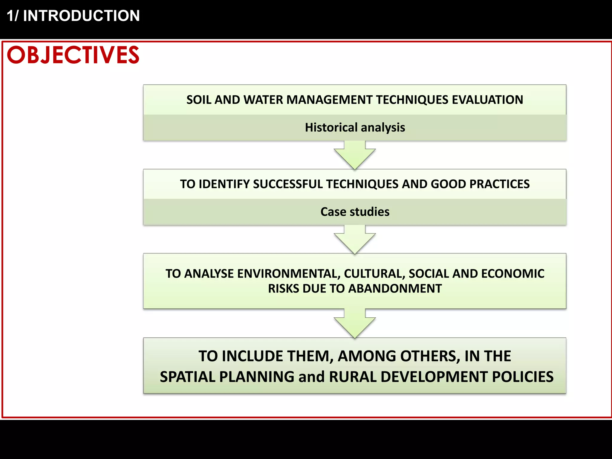 OBJECTIVES
TO INCLUDE THEM, AMONG OTHERS, IN THE
SPATIAL PLANNING and RURAL DEVELOPMENT POLICIES
TO ANALYSE ENVIRONMENTAL, CULTURAL, SOCIAL AND ECONOMIC
RISKS DUE TO ABANDONMENT
TO IDENTIFY SUCCESSFUL TECHNIQUES AND GOOD PRACTICES
Case studies
SOIL AND WATER MANAGEMENT TECHNIQUES EVALUATION
Historical analysis
1/ INTRODUCTION
 