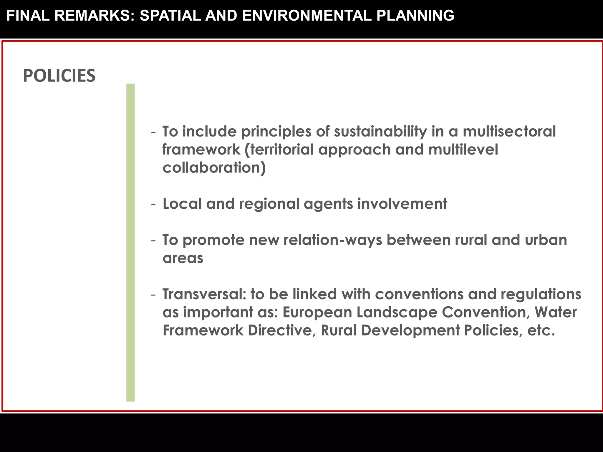 - To include principles of sustainability in a multisectoral
framework (territorial approach and multilevel
collaboration)
- Local and regional agents involvement
- To promote new relation-ways between rural and urban
areas
- Transversal: to be linked with conventions and regulations
as important as: European Landscape Convention, Water
Framework Directive, Rural Development Policies, etc.
POLICIES
FINAL REMARKS: SPATIAL AND ENVIRONMENTAL PLANNING
 