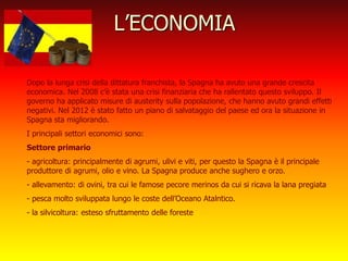 L’ECONOMIA
Dopo la lunga crisi della dittatura franchista, la Spagna ha avuto una grande crescita
economica. Nel 2008 c’è stata una crisi finanziaria che ha rallentato questo sviluppo. Il
governo ha applicato misure di austerity sulla popolazione, che hanno avuto grandi effetti
negativi. Nel 2012 è stato fatto un piano di salvataggio del paese ed ora la situazione in
Spagna sta migliorando.
I principali settori economici sono:
Settore primario
- agricoltura: principalmente di agrumi, ulivi e viti, per questo la Spagna è il principale
produttore di agrumi, olio e vino. La Spagna produce anche sughero e orzo.
- allevamento: di ovini, tra cui le famose pecore merinos da cui si ricava la lana pregiata
- pesca molto sviluppata lungo le coste dell’Oceano Atalntico.
- la silvicoltura: esteso sfruttamento delle foreste
 