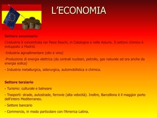 L’ECONOMIA
Settore secondario
L’industria è concentrata nei Paesi Baschi, in Catalogna e nelle Asturie. Il settore chimico è
sviluppato a Madrid.
-Industria agroalimentare (olio e vino)
-Produzione di energia elettrica (da centrali nucleari, petrolio, gas naturale ed ora anche da
energia eolica)
- Industria metallurgica, siderurgica, automobilistica e chimica.
Settore terziario
- Turismo: culturale e balneare
- Trasporti: strade, autostrade, ferrovie (alta velocità). Inoltre, Barcellona è il maggior porto
dell’intero Mediterraneo.
- Settore bancario
- Commercio, in modo particolare con l’America Latina.
 