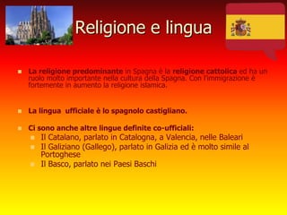 Religione e lingua
 La religione predominante in Spagna è la religione cattolica ed ha un
ruolo molto importante nella cultura della Spagna. Con l’immigrazione è
fortemente in aumento la religione islamica.
 La lingua ufficiale è lo spagnolo castigliano.
 Ci sono anche altre lingue definite co-ufficiali:
 Il Catalano, parlato in Catalogna, a Valencia, nelle Baleari
 Il Galiziano (Gallego), parlato in Galizia ed è molto simile al
Portoghese
 Il Basco, parlato nei Paesi Baschi
 